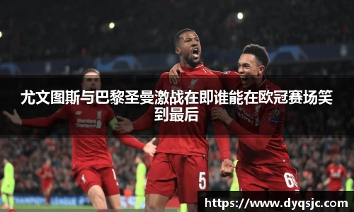尤文图斯与巴黎圣曼激战在即谁能在欧冠赛场笑到最后